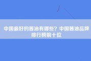 中国最好的酱油有哪些？中国酱油品牌排行榜前十位