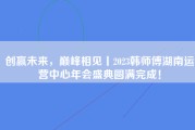 创赢未来，巅峰相见丨2023韩师傅湖南运营中心年会盛典圆满完成！