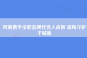 珂润携手全新品牌代言人成毅 温和守护干敏肌