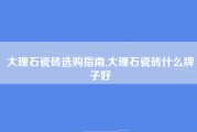 大理石瓷砖选购指南,大理石瓷砖什么牌子好