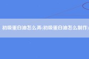 初级蛋白油怎么弄(初级蛋白油怎么制作)