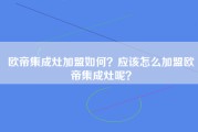 欧帝集成灶加盟如何？应该怎么加盟欧帝集成灶呢？