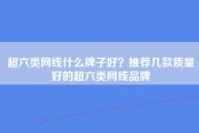 超六类网线什么牌子好？推荐几款质量好的超六类网线品牌