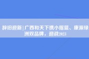 辞旧迎新|广西和天下携小摇篮、康源绿洲双品牌，迎战2023