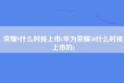 荣耀9什么时候上市(华为荣耀50什么时候上市的)