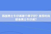 韩国男士牛仔裤哪个牌子好？推荐时尚修身男士牛仔裤？