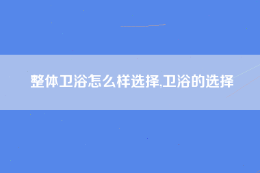 整体卫浴怎么样选择,卫浴的选择