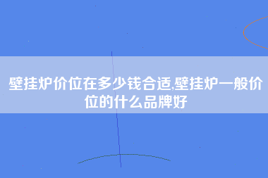 壁挂炉价位在多少钱合适,壁挂炉一般价位的什么品牌好