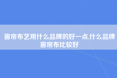 窗帘布艺用什么品牌的好一点,什么品牌窗帘布比较好