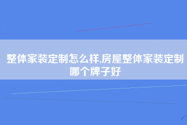 整体家装定制怎么样,房屋整体家装定制哪个牌子好