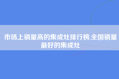 市场上销量高的集成灶排行榜,全国销量最好的集成灶