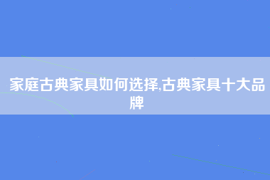 家庭古典家具如何选择,古典家具十大品牌