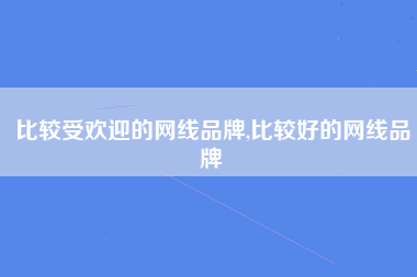 比较受欢迎的网线品牌,比较好的网线品牌