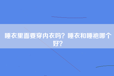 睡衣里面要穿内衣吗？睡衣和睡袍哪个好？