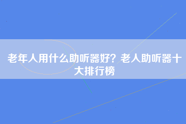 老年人用什么助听器好？老人助听器十大排行榜