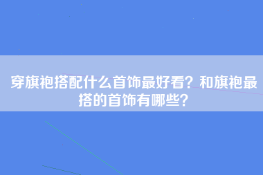 穿旗袍搭配什么首饰最好看？和旗袍最搭的首饰有哪些？