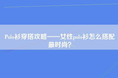 Polo衫穿搭攻略——女性polo衫怎么搭配最时尚？