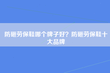 防砸劳保鞋哪个牌子好？防砸劳保鞋十大品牌