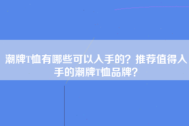 潮牌T恤有哪些可以入手的？推荐值得入手的潮牌T恤品牌？