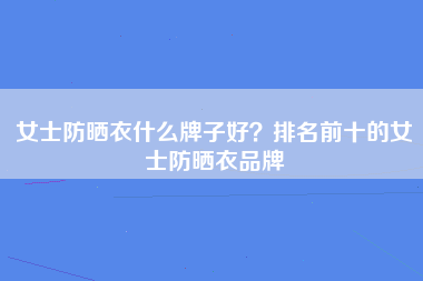 女士防晒衣什么牌子好？排名前十的女士防晒衣品牌