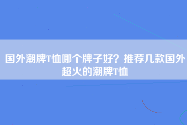 国外潮牌T恤哪个牌子好？推荐几款国外超火的潮牌T恤