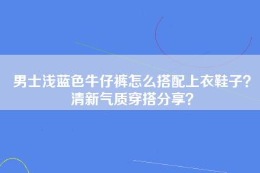 男士浅蓝色牛仔裤怎么搭配上衣鞋子？清新气质穿搭分享？