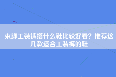 束脚工装裤搭什么鞋比较好看？推荐这几款适合工装裤的鞋