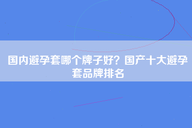 国内避孕套哪个牌子好？国产十大避孕套品牌排名