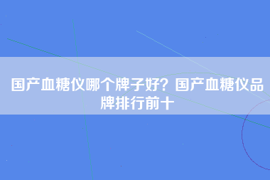 国产血糖仪哪个牌子好？国产血糖仪品牌排行前十