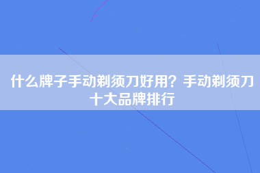 什么牌子手动剃须刀好用？手动剃须刀十大品牌排行