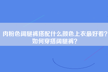 肉粉色阔腿裤搭配什么颜色上衣最好看？如何穿搭阔腿裤？