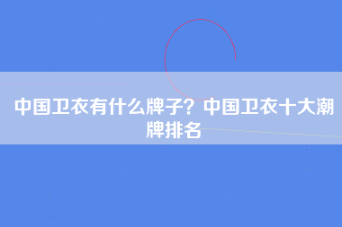 中国卫衣有什么牌子？中国卫衣十大潮牌排名