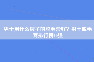 男士用什么牌子的脱毛膏好？男士脱毛膏排行榜10强