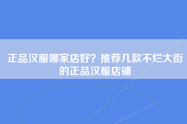 正品汉服哪家店好？推荐几款不烂大街的正品汉服店铺