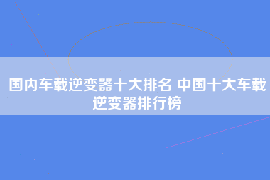 国内车载逆变器十大排名 中国十大车载逆变器排行榜