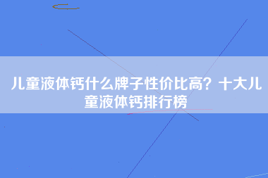 儿童液体钙什么牌子性价比高？十大儿童液体钙排行榜