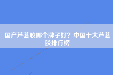 国产芦荟胶哪个牌子好？中国十大芦荟胶排行榜