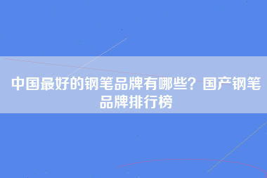 中国最好的钢笔品牌有哪些？国产钢笔品牌排行榜