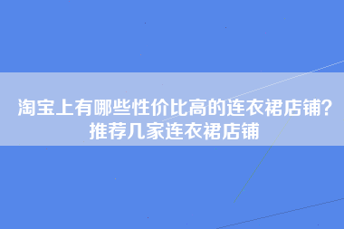 淘宝上有哪些性价比高的连衣裙店铺？推荐几家连衣裙店铺