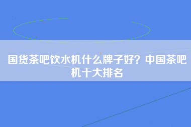 国货茶吧饮水机什么牌子好？中国茶吧机十大排名