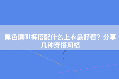 黑色喇叭裤搭配什么上衣最好看？分享几种穿搭风格