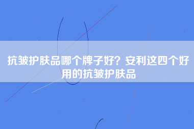 抗皱护肤品哪个牌子好？安利这四个好用的抗皱护肤品