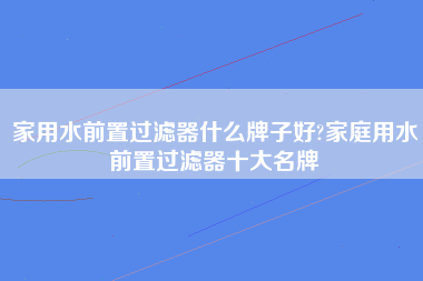 家用水前置过滤器什么牌子好?家庭用水前置过滤器十大名牌