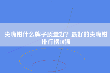 尖嘴钳什么牌子质量好？最好的尖嘴钳排行榜10强