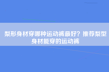 梨形身材穿哪种运动裤最好？推荐梨型身材能穿的运动裤