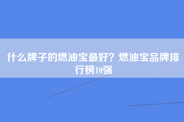 什么牌子的燃油宝最好？燃油宝品牌排行榜10强