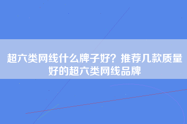 超六类网线什么牌子好？推荐几款质量好的超六类网线品牌