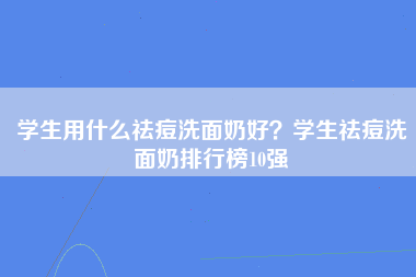 学生用什么祛痘洗面奶好？学生祛痘洗面奶排行榜10强