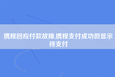 携程回应付款故障,携程支付成功但显示待支付