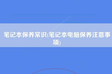 笔记本保养常识(笔记本电脑保养注意事项)